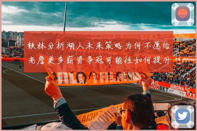 铁林分析湖人未来策略为何不愿给老詹更多薪资争冠可能性如何提升