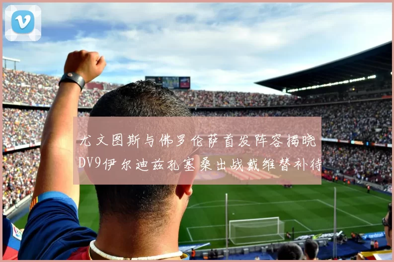 尤文图斯与佛罗伦萨首发阵容揭晓DV9伊尔迪兹孔塞桑出战戴维替补待命