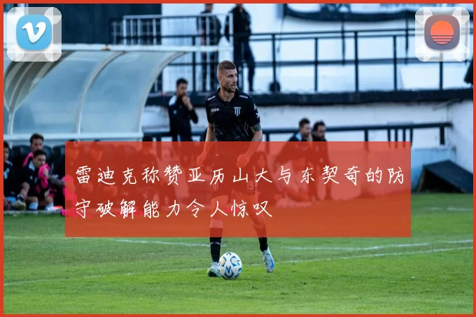雷迪克称赞亚历山大与东契奇的防守破解能力令人惊叹