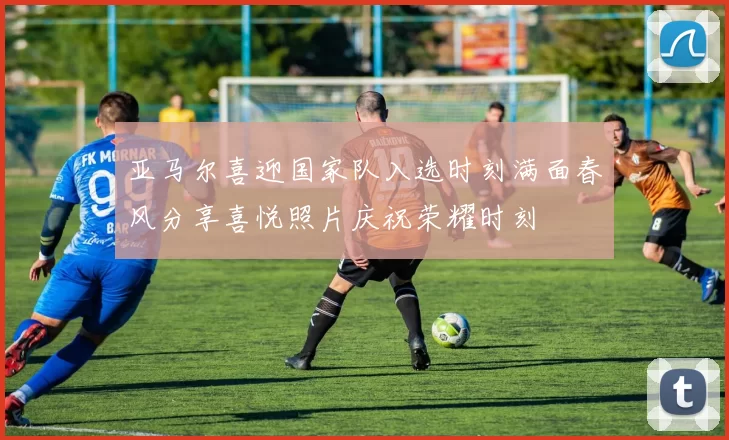 亚马尔喜迎国家队入选时刻满面春风分享喜悦照片庆祝荣耀时刻