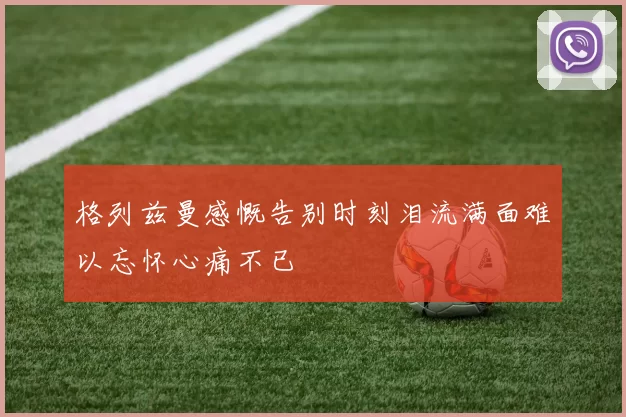格列兹曼感慨告别时刻泪流满面难以忘怀心痛不已