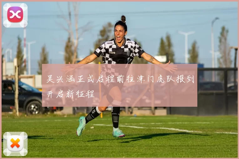 吴兴涵正式启程前往津门虎队报到开启新征程