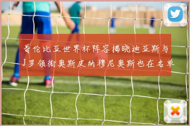 哥伦比亚世界杯阵容揭晓迪亚斯与J罗领衔奥斯皮纳穆尼奥斯也在名单中