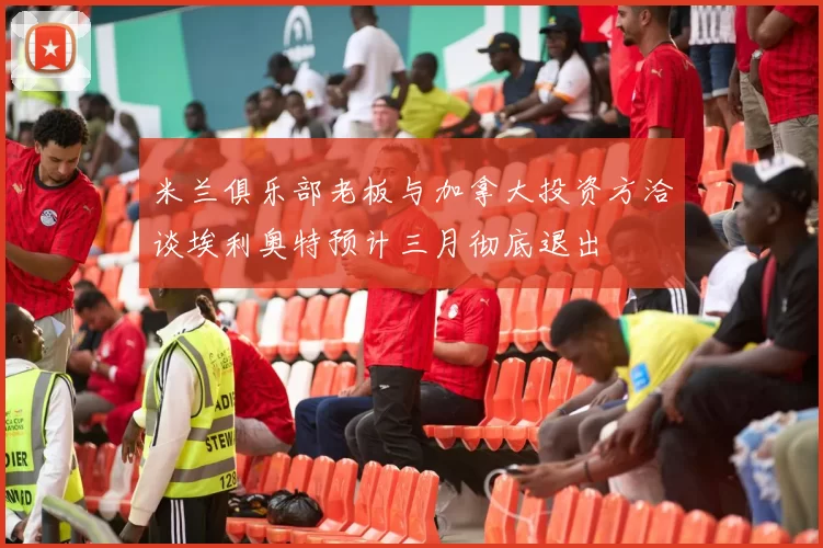 米兰俱乐部老板与加拿大投资方洽谈埃利奥特预计三月彻底退出