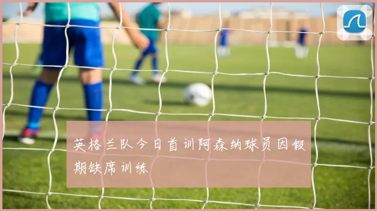 英格兰队今日首训阿森纳球员因假期缺席训练