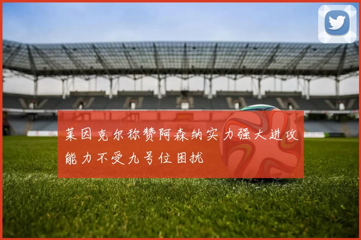 莱因克尔称赞阿森纳实力强大进攻能力不受九号位困扰