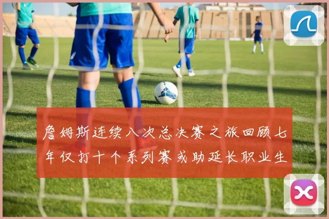 詹姆斯连续八次总决赛之旅回顾七年仅打十个系列赛或助延长职业生涯