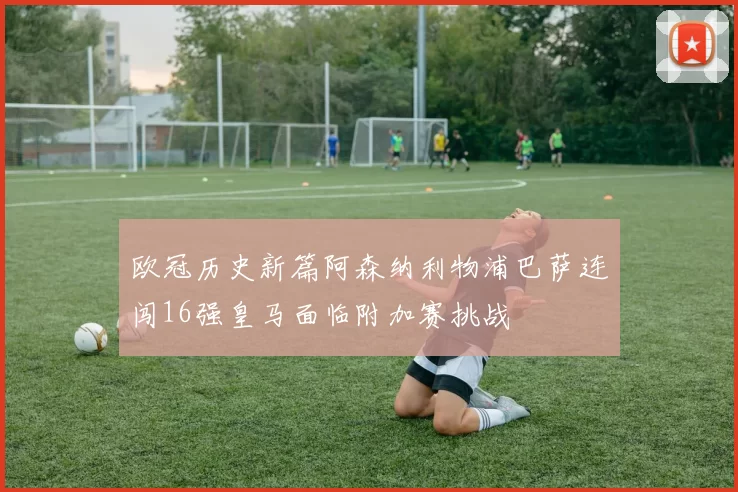 欧冠历史新篇阿森纳利物浦巴萨连闯16强皇马面临附加赛挑战