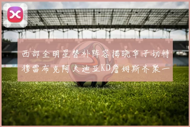 西部全明星替补阵容揭晓华子切特穆雷布克阿夫迪亚KD詹姆斯齐聚一堂